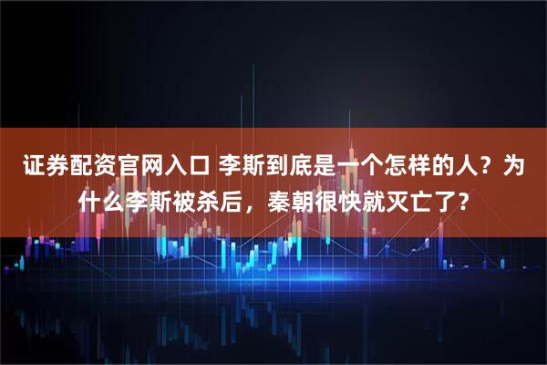 证券配资官网入口 李斯到底是一个怎样的人？为什么李斯被杀后，秦朝很快就灭亡了？