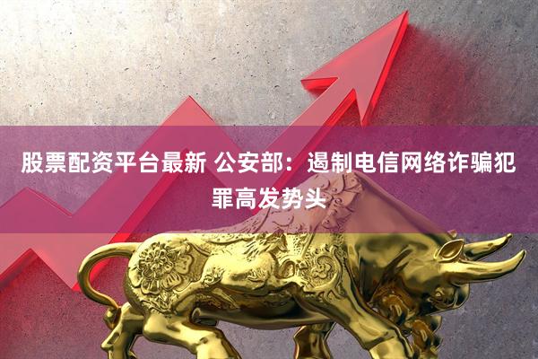 股票配资平台最新 公安部：遏制电信网络诈骗犯罪高发势头