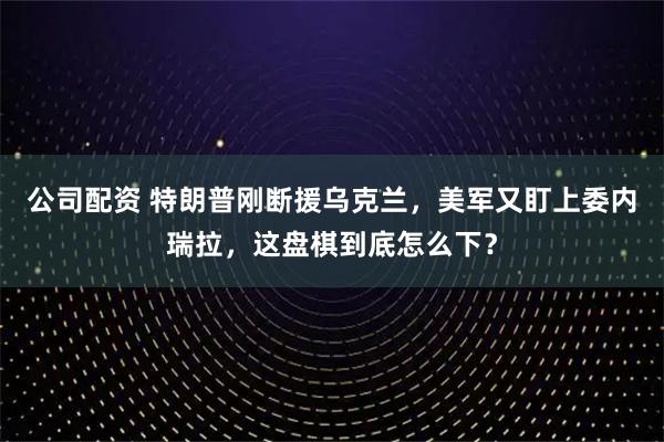 公司配资 特朗普刚断援乌克兰，美军又盯上委内瑞拉，这盘棋到底怎么下？