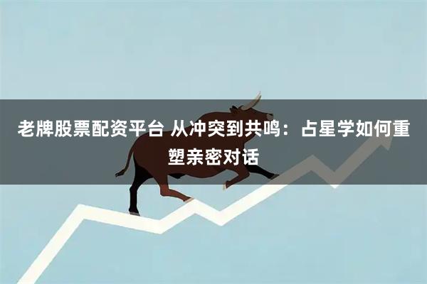 老牌股票配资平台 从冲突到共鸣:占星学如何重塑亲密对话