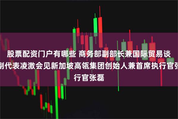 股票配资门户有哪些 商务部副部长兼国际贸易谈判副代表凌激会见新加坡高瓴集团创始人兼首席执行官张磊