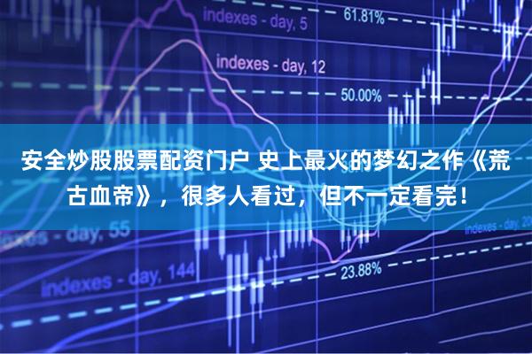 安全炒股股票配资门户 史上最火的梦幻之作《荒古血帝》，很多人看过，但不一定看完！