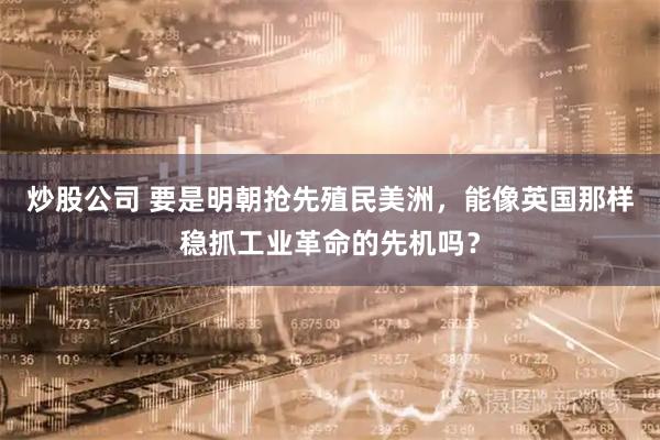 炒股公司 要是明朝抢先殖民美洲，能像英国那样稳抓工业革命的先机吗？