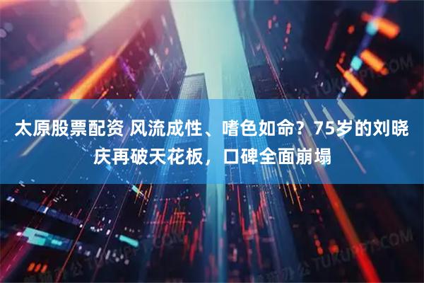 太原股票配资 风流成性、嗜色如命？75岁的刘晓庆再破天花板，口碑全面崩塌