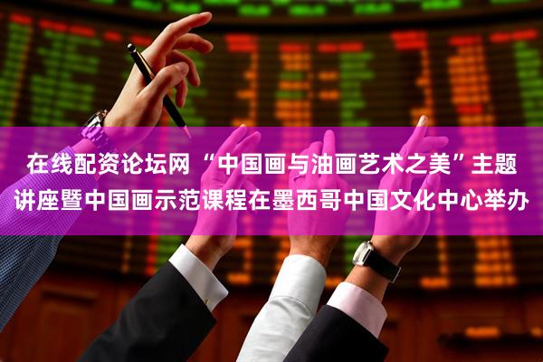 在线配资论坛网 “中国画与油画艺术之美”主题讲座暨中国画示范课程在墨西哥中国文化中心举办