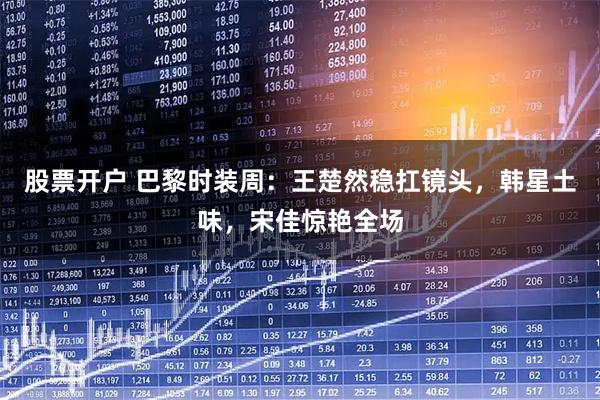 股票开户 巴黎时装周：王楚然稳扛镜头，韩星土味，宋佳惊艳全场