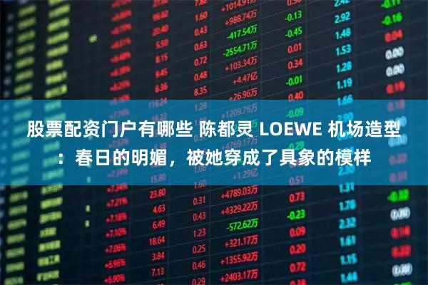 股票配资门户有哪些 陈都灵 LOEWE 机场造型：春日的明媚，被她穿成了具象的模样