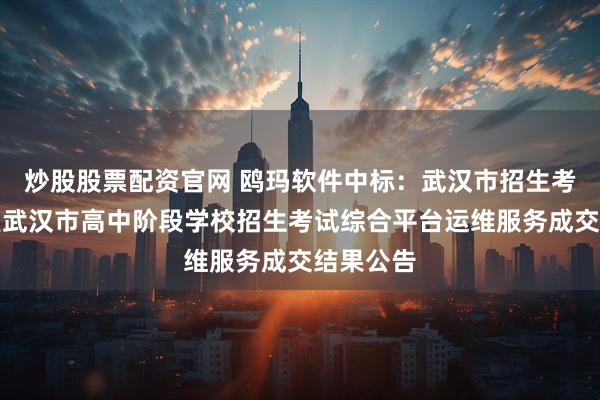 炒股股票配资官网 鸥玛软件中标：武汉市招生考试办公室武汉市高中阶段学校招生考试综合平台运维服务成交结果公告