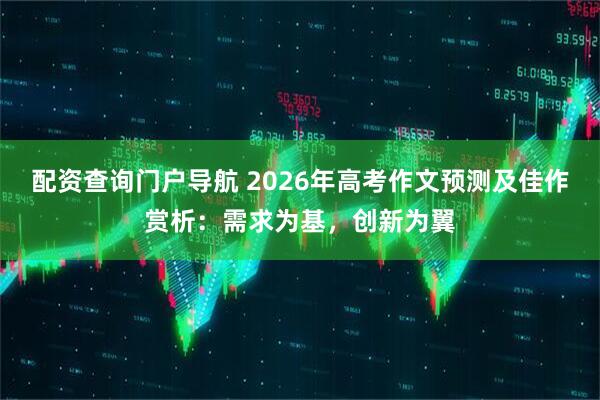 配资查询门户导航 2026年高考作文预测及佳作赏析：需求为基，创新为翼