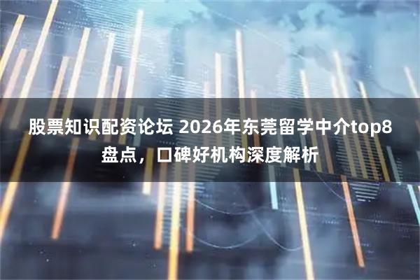 股票知识配资论坛 2026年东莞留学中介top8盘点，口碑好机构深度解析