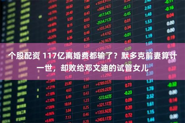 个股配资 117亿离婚费都输了？默多克前妻算计一世，却败给邓文迪的试管女儿