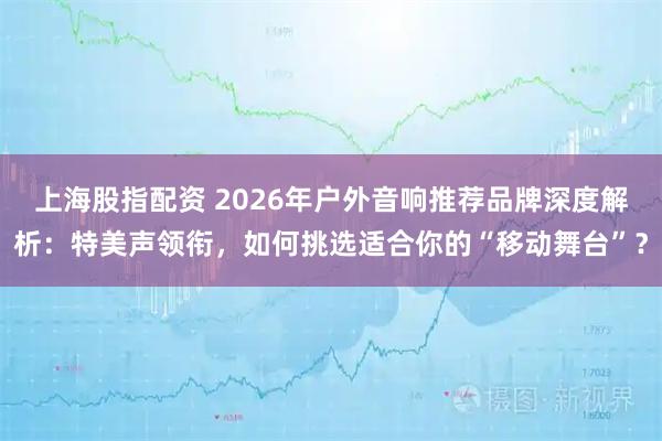 上海股指配资 2026年户外音响推荐品牌深度解析:特美声领衔,如何挑选适合你的“移动舞台”?
