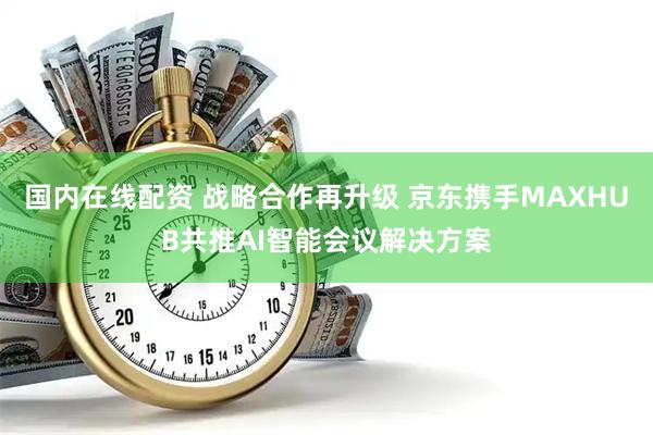 国内在线配资 战略合作再升级 京东携手MAXHUB共推AI智能会议解决方案