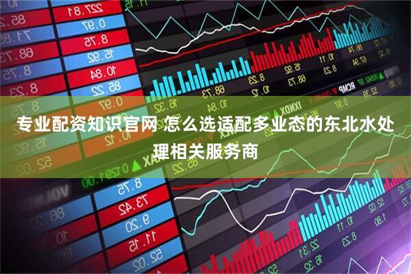 专业配资知识官网 怎么选适配多业态的东北水处理相关服务商