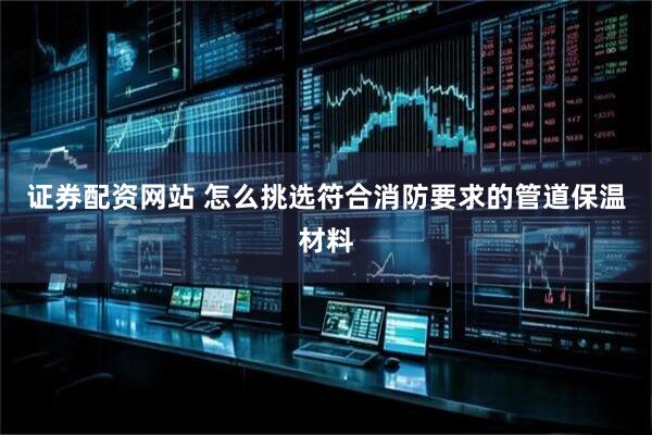 证券配资网站 怎么挑选符合消防要求的管道保温材料