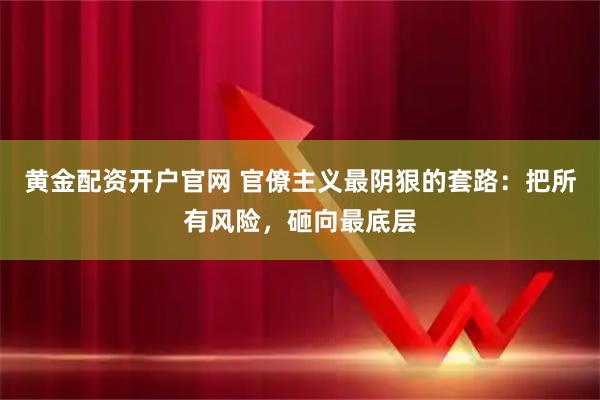 黄金配资开户官网 官僚主义最阴狠的套路：把所有风险，砸向最底层