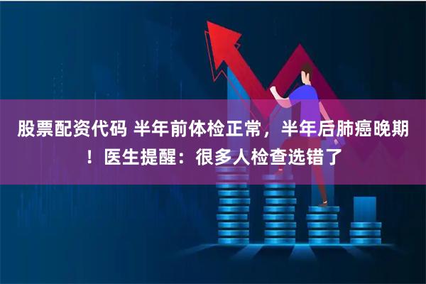 股票配资代码 半年前体检正常，半年后肺癌晚期！医生提醒：很多人检查选错了