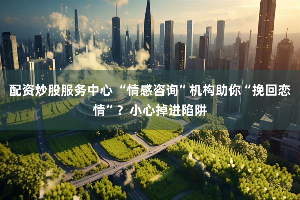 配资炒股服务中心 “情感咨询”机构助你“挽回恋情”？小心掉进陷阱