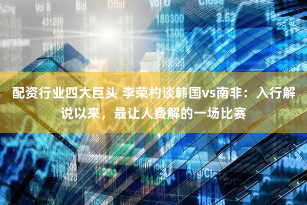 配资行业四大巨头 李荣杓谈韩国vs南非：入行解说以来，最让人费解的一场比赛