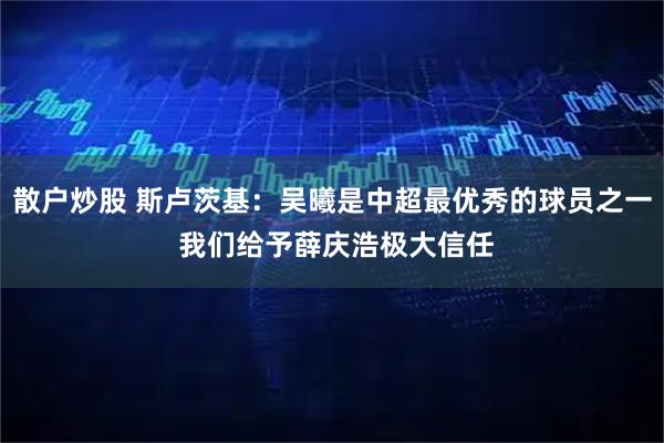 散户炒股 斯卢茨基：吴曦是中超最优秀的球员之一 我们给予薛庆浩极大信任