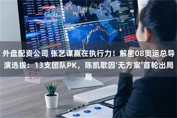 外盘配资公司 张艺谋赢在执行力！解密08奥运总导演选拔：13支团队PK，陈凯歌因‘无方案’首轮出局