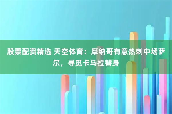 股票配资精选 天空体育：摩纳哥有意热刺中场萨尔，寻觅卡马拉替身