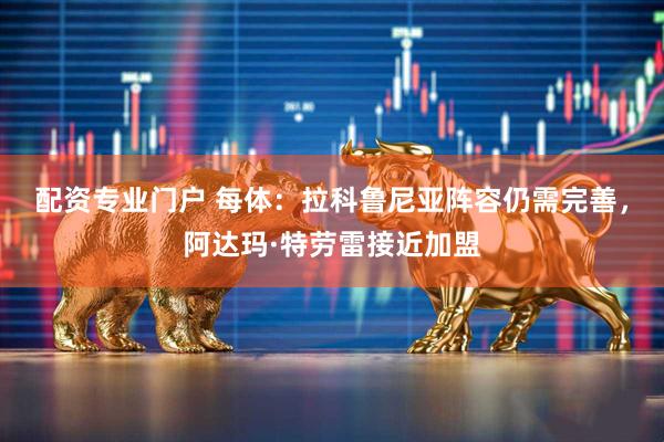 配资专业门户 每体：拉科鲁尼亚阵容仍需完善，阿达玛·特劳雷接近加盟