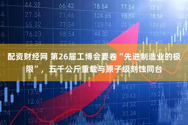 配资财经网 第26届工博会要卷“先进制造业的极限”，五千公斤重载与原子级刻蚀同台